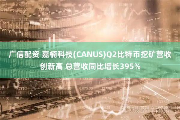 广信配资 嘉楠科技(CANUS)Q2比特币挖矿营收创新高 总营收同比增长395%