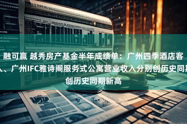 融可赢 越秀房产基金半年成绩单:广州四季酒店客房收入、广州IFC雅诗阁服务式公寓营业收入分别创历史同期新高
