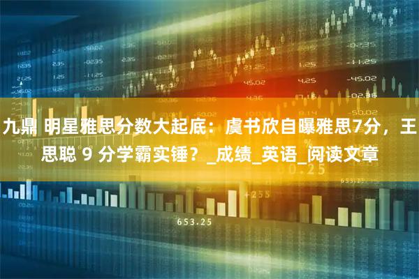 九鼎 明星雅思分数大起底：虞书欣自曝雅思7分，王思聪 9 分学霸实锤？_成绩_英语_阅读文章