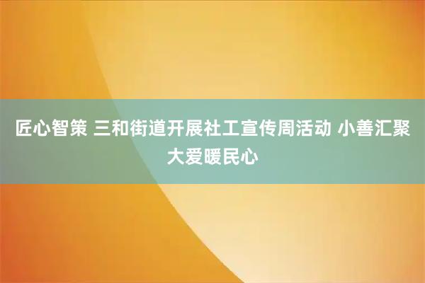 匠心智策 三和街道开展社工宣传周活动 小善汇聚大爱暖民心