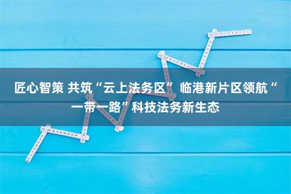 匠心智策 共筑“云上法务区” 临港新片区领航“一带一路”科技法务新生态