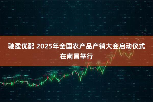 驰盈优配 2025年全国农产品产销大会启动仪式在南昌举行