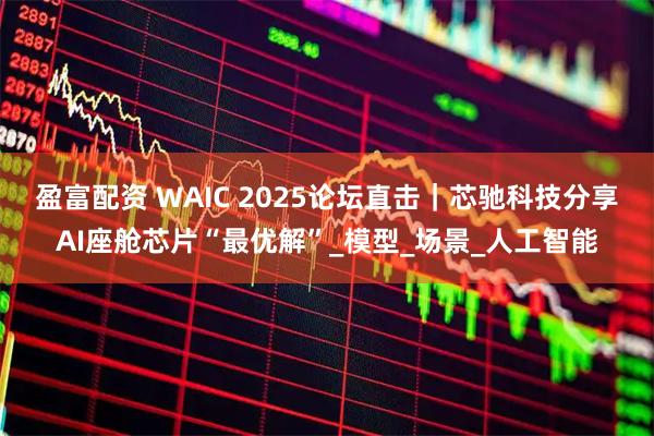 盈富配资 WAIC 2025论坛直击｜芯驰科技分享AI座舱芯片“最优解”_模型_场景_人工智能
