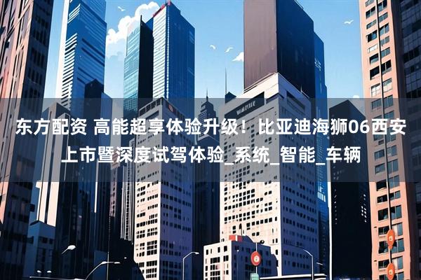 东方配资 高能超享体验升级！比亚迪海狮06西安上市暨深度试驾体验_系统_智能_车辆