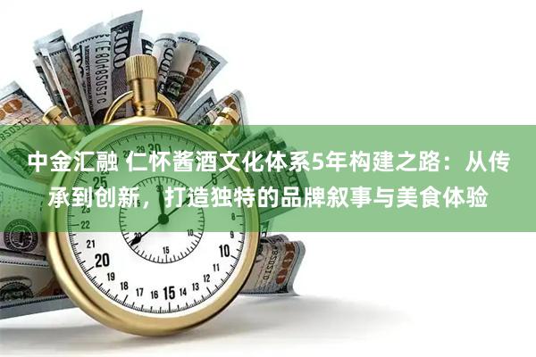 中金汇融 仁怀酱酒文化体系5年构建之路：从传承到创新，打造独特的品牌叙事与美食体验