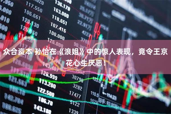 众合资本 孙怡在《浪姐》中的惊人表现，竟令王京花心生厌恶！