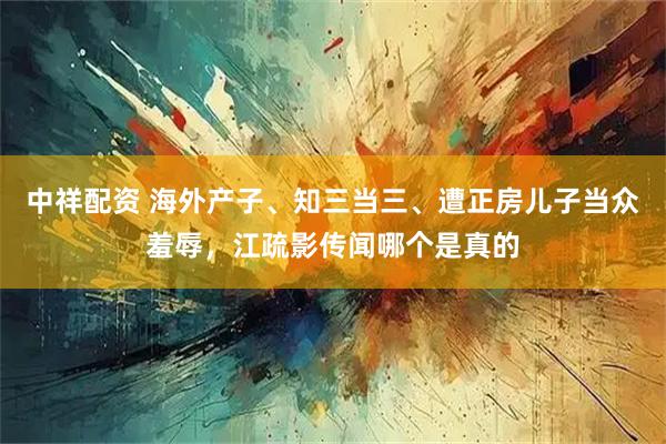 中祥配资 海外产子、知三当三、遭正房儿子当众羞辱，江疏影传闻哪个是真的