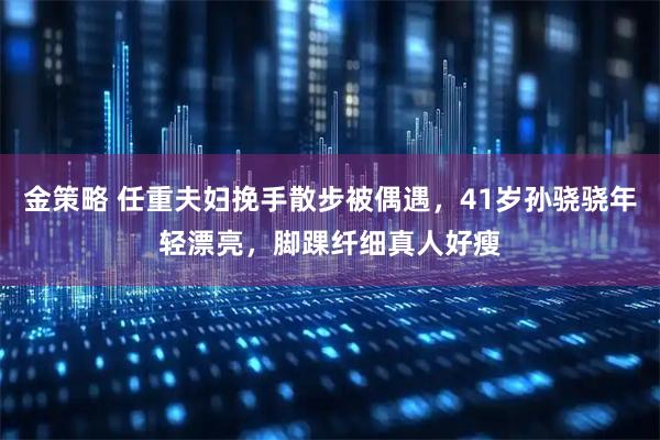 金策略 任重夫妇挽手散步被偶遇，41岁孙骁骁年轻漂亮，脚踝纤细真人好瘦
