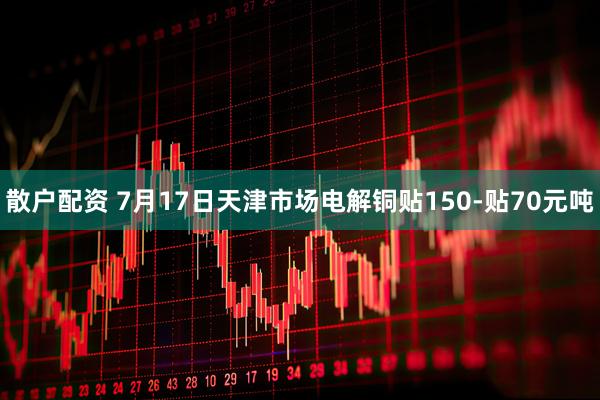 散户配资 7月17日天津市场电解铜贴150-贴70元吨