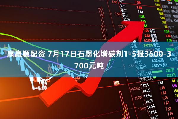 赢赢顺配资 7月17日石墨化增碳剂1-5报3600-3700元吨