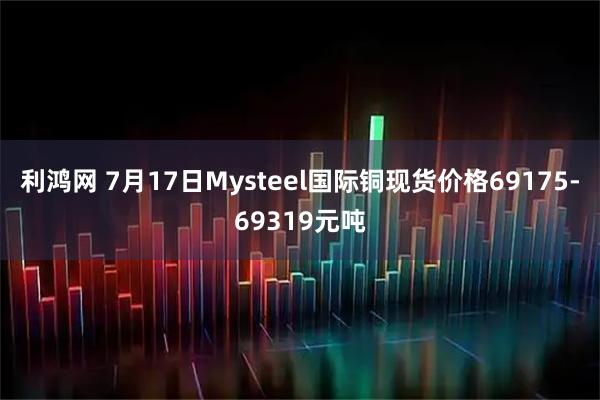 利鸿网 7月17日Mysteel国际铜现货价格69175-69319元吨