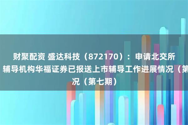 财聚配资 盛达科技（872170）：申请北交所上市，辅导机构华福证券已报送上市辅导工作进展情况（第七期）