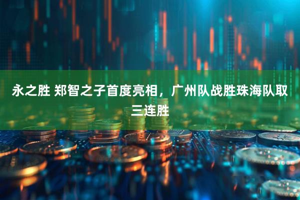 永之胜 郑智之子首度亮相，广州队战胜珠海队取三连胜