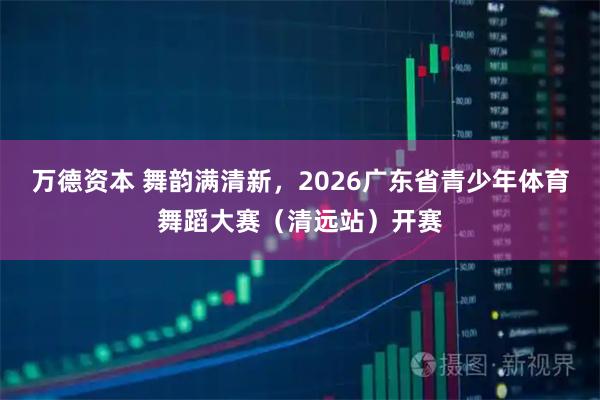 万德资本 舞韵满清新，2026广东省青少年体育舞蹈大赛（清远站）开赛