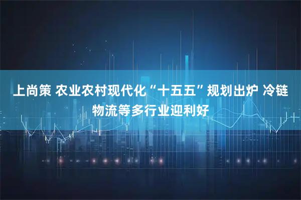 上尚策 农业农村现代化“十五五”规划出炉 冷链物流等多行业迎利好
