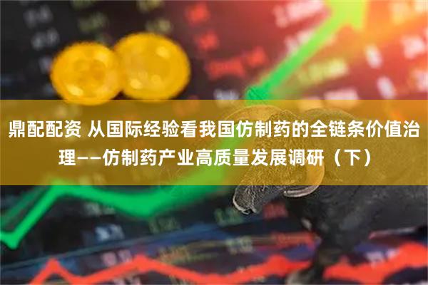 鼎配配资 从国际经验看我国仿制药的全链条价值治理——仿制药产业高质量发展调研（下）
