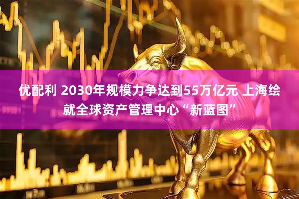 优配利 2030年规模力争达到55万亿元 上海绘就全球资产管理中心“新蓝图”