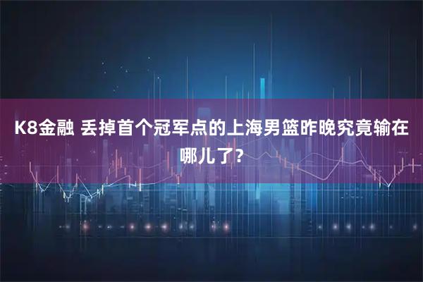 K8金融 丢掉首个冠军点的上海男篮昨晚究竟输在哪儿了？