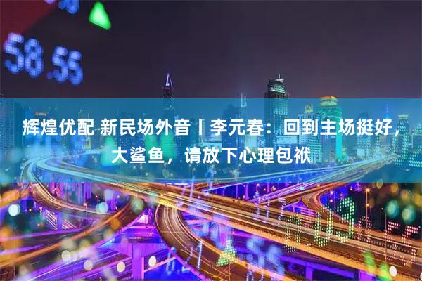 辉煌优配 新民场外音丨李元春：回到主场挺好，大鲨鱼，请放下心理包袱