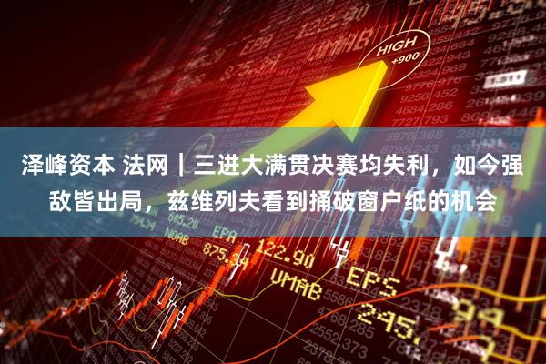 泽峰资本 法网｜三进大满贯决赛均失利，如今强敌皆出局，兹维列夫看到捅破窗户纸的机会