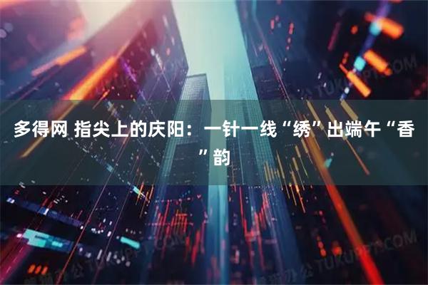 多得网 指尖上的庆阳：一针一线“绣”出端午“香”韵
