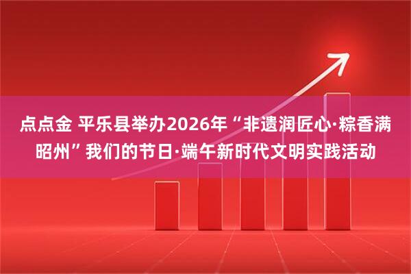 点点金 平乐县举办2026年“非遗润匠心·粽香满昭州”我们的节日·端午新时代文明实践活动