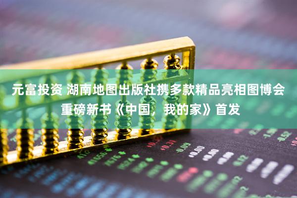元富投资 湖南地图出版社携多款精品亮相图博会 重磅新书《中国，我的家》首发