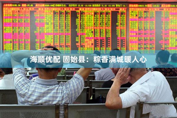 海顺优配 固始县：粽香满城暖人心