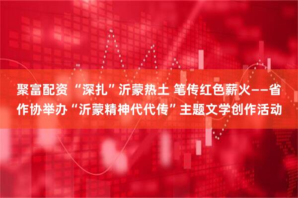 聚富配资 “深扎”沂蒙热土 笔传红色薪火——省作协举办“沂蒙精神代代传”主题文学创作活动