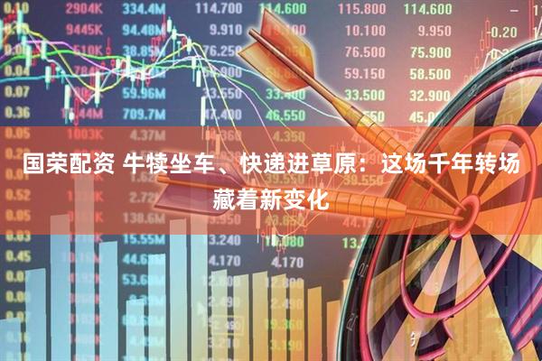 国荣配资 牛犊坐车、快递进草原：这场千年转场藏着新变化
