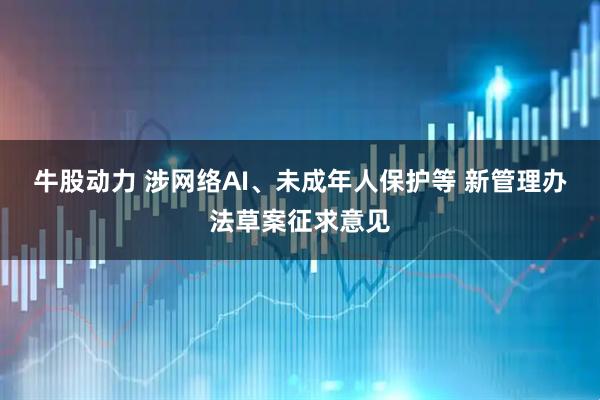牛股动力 涉网络AI、未成年人保护等 新管理办法草案征求意见