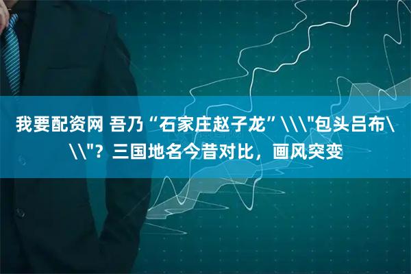 我要配资网 吾乃“石家庄赵子龙”\＂包头吕布\＂？三国地名今昔对比，画风突变