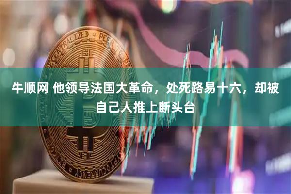牛顺网 他领导法国大革命，处死路易十六，却被自己人推上断头台
