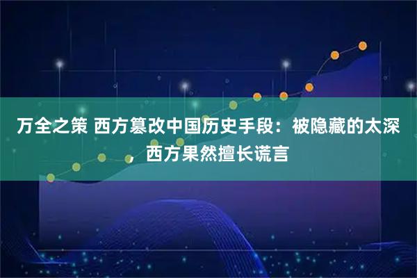 万全之策 西方篡改中国历史手段：被隐藏的太深，西方果然擅长谎言