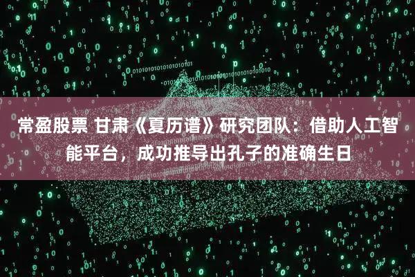 常盈股票 甘肃《夏历谱》研究团队：借助人工智能平台，成功推导出孔子的准确生日