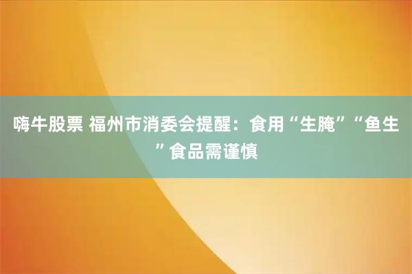 嗨牛股票 福州市消委会提醒：食用“生腌”“鱼生”食品需谨慎