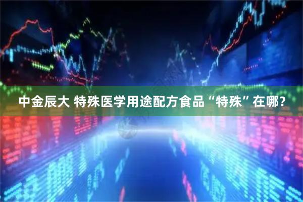 中金辰大 特殊医学用途配方食品“特殊”在哪？