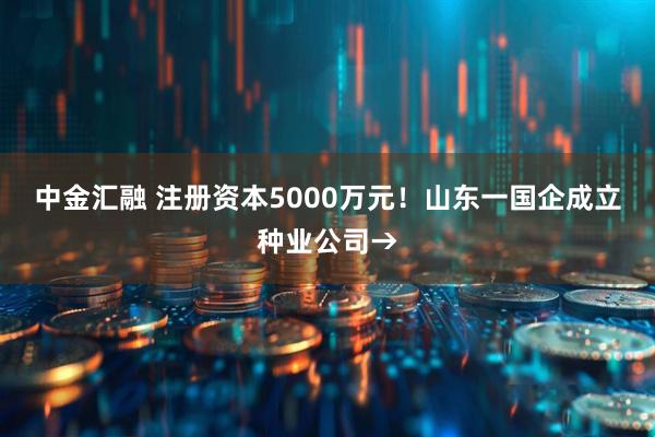 中金汇融 注册资本5000万元！山东一国企成立种业公司→