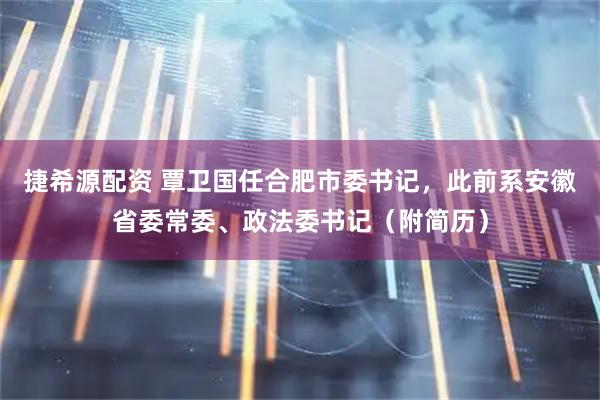 捷希源配资 覃卫国任合肥市委书记，此前系安徽省委常委、政法委书记（附简历）