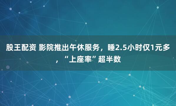 股王配资 影院推出午休服务，睡2.5小时仅1元多，“上座率”超半数