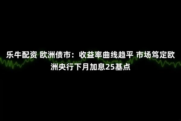 乐牛配资 欧洲债市：收益率曲线趋平 市场笃定欧洲央行下月加息25基点