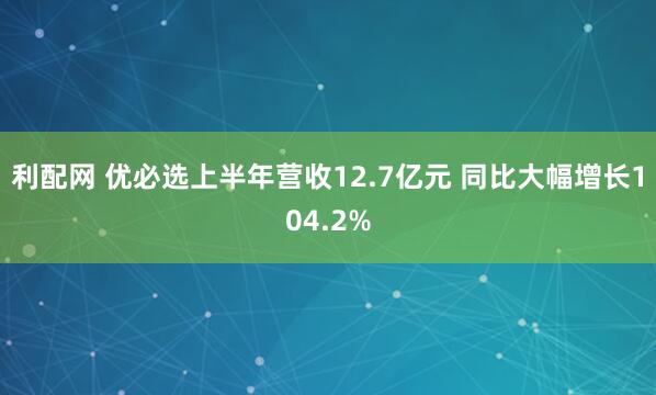 利配网 优必选上半年营收12.7亿元 同比大幅增长104.2%