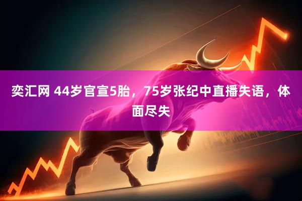 奕汇网 44岁官宣5胎，75岁张纪中直播失语，体面尽失